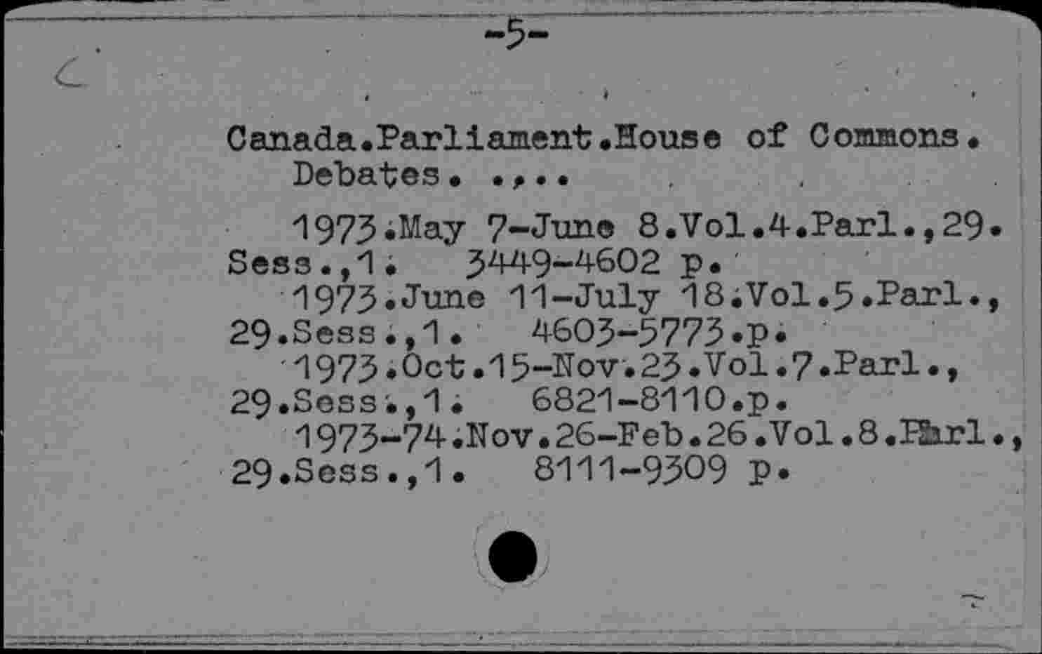 ﻿Canada.Parilament.House of Commons.
Debates.....
1973.May 7-June 8.Vol.4.Pari..29.
Sess.,1. 3449-4602 p.
1973.June 11-July 18iVol.5.Pari., 29.Sess.,1.	4603-5773 .p.
1973.Oct.15-Nov. 23.Vol.7.Pari., 29.Sess.,1.	6821-8110.p.
1973-74 .Nov • 26-Feb . 26 .Vol. 8 .FSirl., 29.Sess.,1.	8111-9309 P*